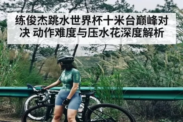 练俊杰跳水世界杯十米台巅峰对决 动作难度与压水花深度解析